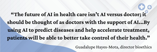 Quote from Guadalupe Hayes-Mota on Ethics and AI in Health Care: “The future of AI in health care isn’t AI versus doctor; it should be thought of as doctors with the support of AI...By using AI to predict diseases and help accelerate treatment, patients will be able to better take control of their health.