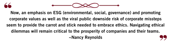 Now, an emphasis on ESG (environmental, social, governance) and promoting corporate values as well as the viral public downside risk of corporate missteps seem to provide the carrot and stick needed to embrace ethics. Navigating ethical dilemmas will remain critical to the prosperity of companies and their teams.