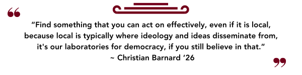 “Find something that you can act on effectively, even if it is local, because local is typically where ideology and ideas disseminate from, it's our laboratories for democracy, if you still believe in that.”  ~ Christian Barnard ‘26